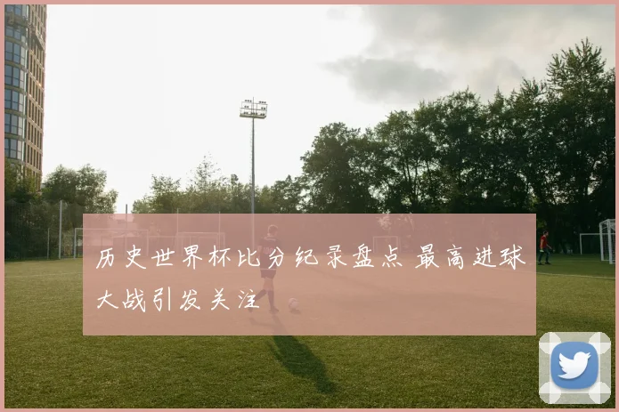 历史世界杯比分纪录盘点 最高进球大战引发关注