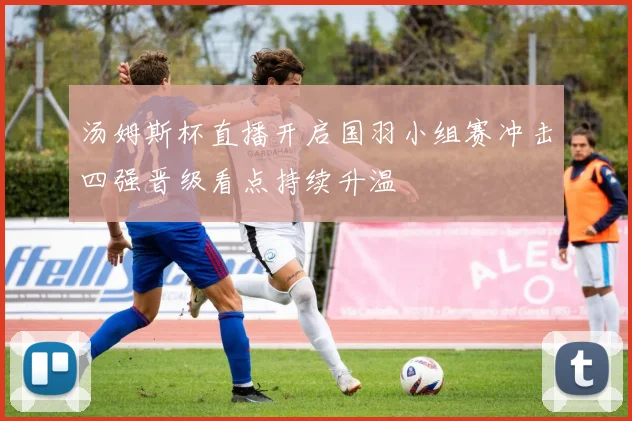 汤姆斯杯直播开启国羽小组赛冲击四强晋级看点持续升温