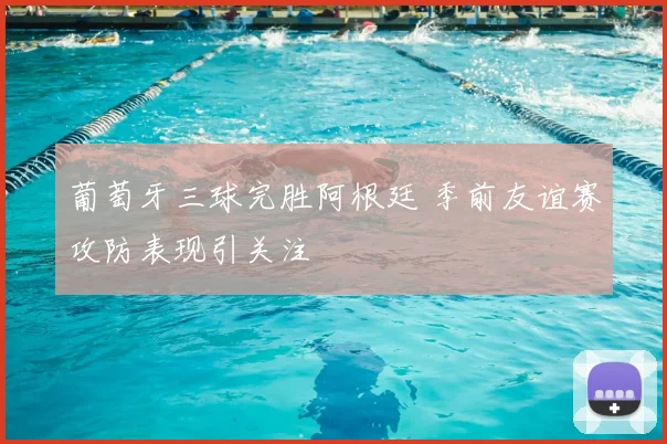 葡萄牙三球完胜阿根廷 季前友谊赛攻防表现引关注