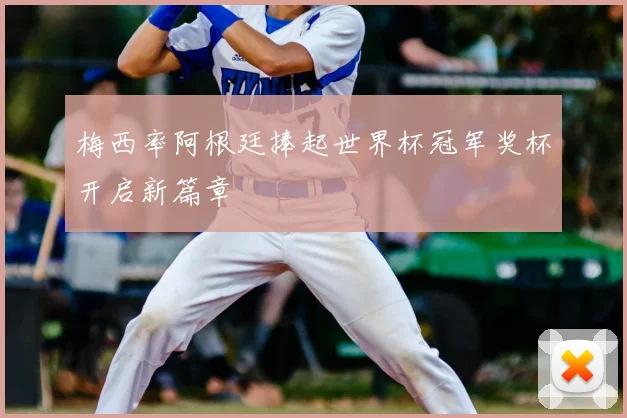 梅西率阿根廷捧起世界杯冠军奖杯开启新篇章
