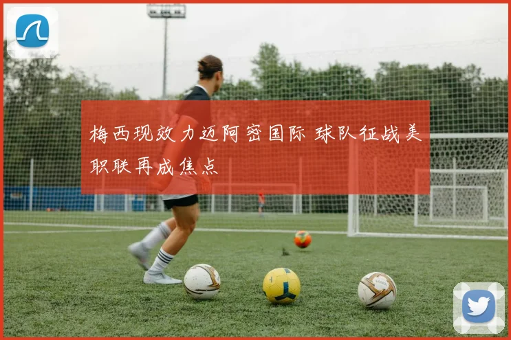 梅西现效力迈阿密国际 球队征战美职联再成焦点