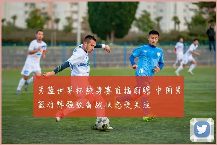 男篮世界杯热身赛直播前瞻 中国男篮对阵强敌备战状态受关注
