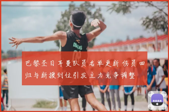 巴黎圣日耳曼队员名单更新 伤员回归与新援到位引发主力竞争调整