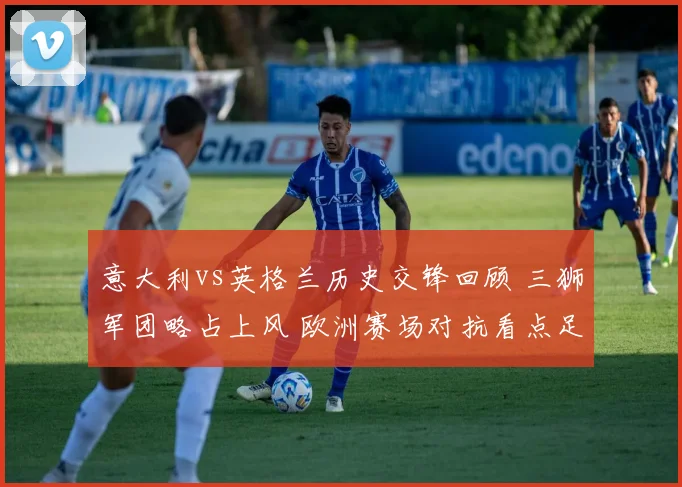 意大利vs英格兰历史交锋回顾 三狮军团略占上风 欧洲赛场对抗看点足
