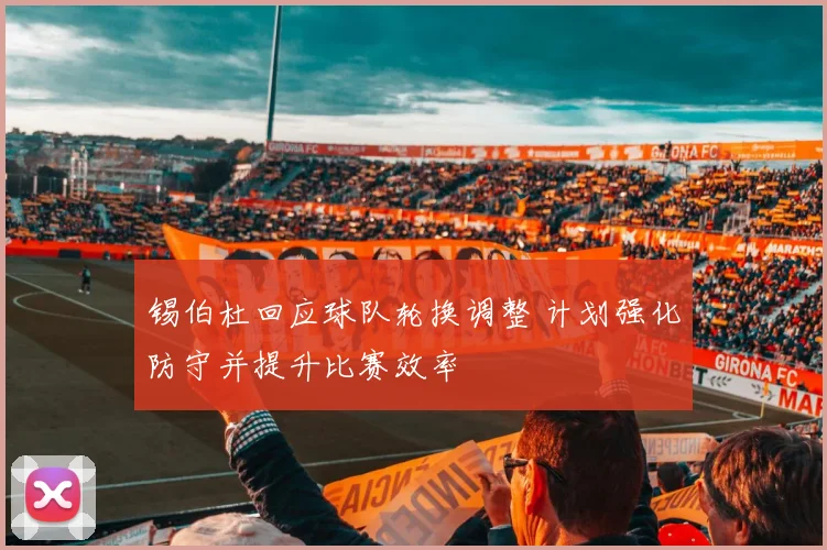 锡伯杜回应球队轮换调整 计划强化防守并提升比赛效率
