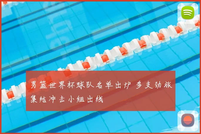 男篮世界杯球队名单出炉 多支劲旅集结冲击小组出线