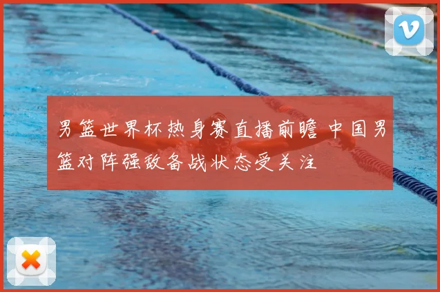 男篮世界杯热身赛直播前瞻 中国男篮对阵强敌备战状态受关注