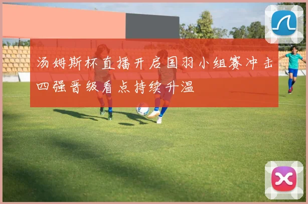 汤姆斯杯直播开启国羽小组赛冲击四强晋级看点持续升温