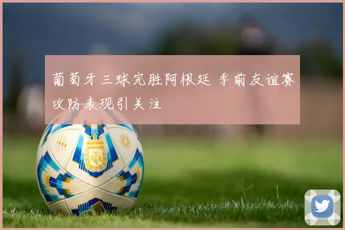 葡萄牙三球完胜阿根廷 季前友谊赛攻防表现引关注