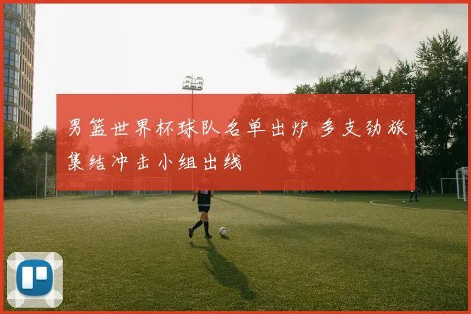 男篮世界杯球队名单出炉 多支劲旅集结冲击小组出线