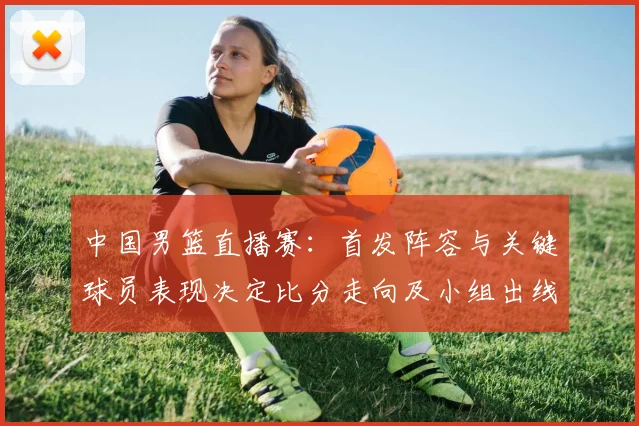 中国男篮直播赛:首发阵容与关键球员表现决定比分走向及小组出线形势