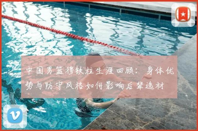 中国男篮穆铁柱生涯回顾:身体优势与防守风格如何影响后辈选材