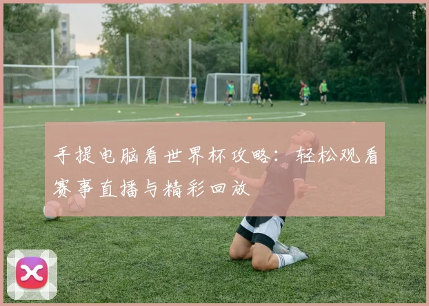 手提电脑看世界杯攻略:轻松观看赛事直播与精彩回放