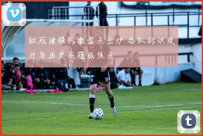 欧冠诸强队徽盘点出炉 各队标识设计与历史底蕴成焦点