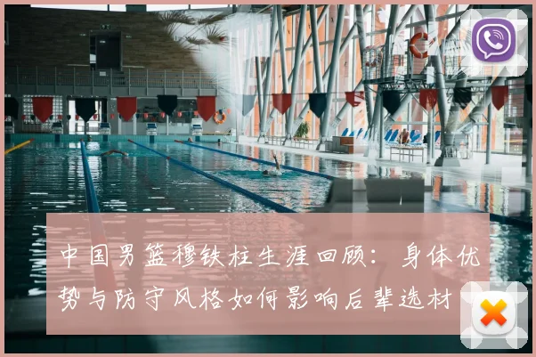 中国男篮穆铁柱生涯回顾:身体优势与防守风格如何影响后辈选材