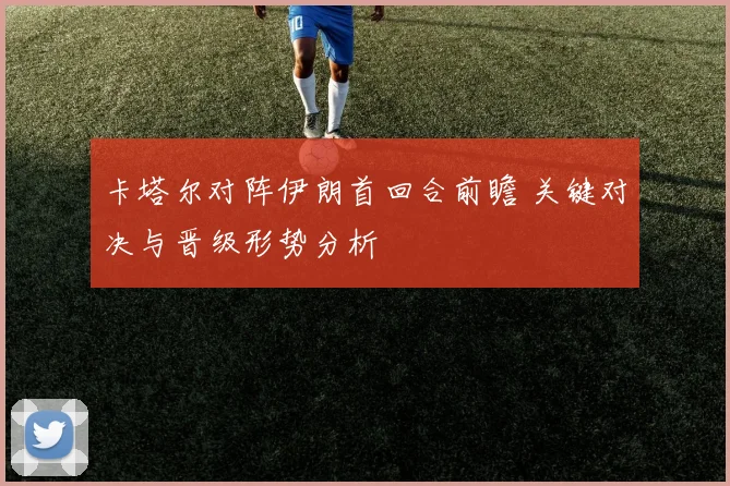卡塔尔对阵伊朗首回合前瞻 关键对决与晋级形势分析