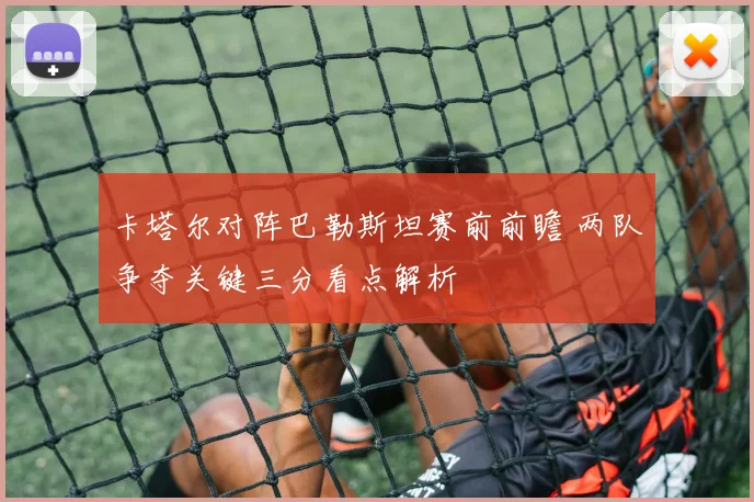 卡塔尔对阵巴勒斯坦赛前前瞻 两队争夺关键三分看点解析