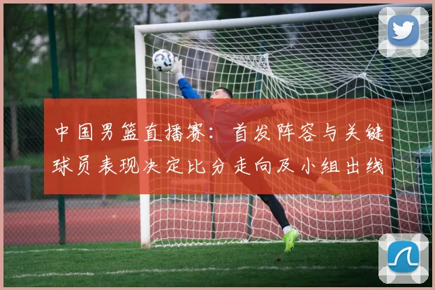 中国男篮直播赛:首发阵容与关键球员表现决定比分走向及小组出线形势