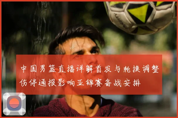 中国男篮直播详解首发与轮换调整伤停通报影响亚锦赛备战安排