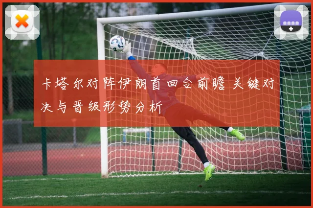 卡塔尔对阵伊朗首回合前瞻 关键对决与晋级形势分析