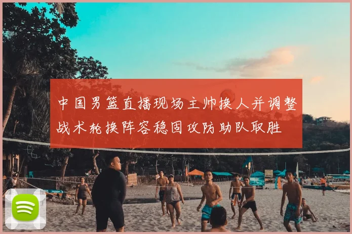 中国男篮直播现场主帅换人并调整战术轮换阵容稳固攻防助队取胜