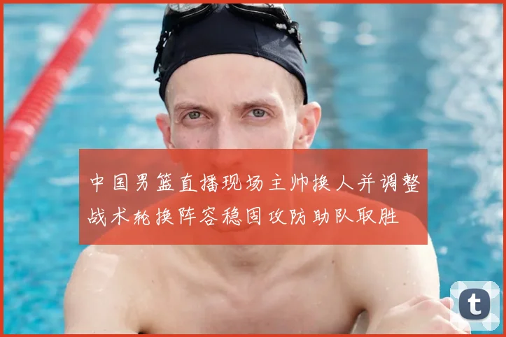 中国男篮直播现场主帅换人并调整战术轮换阵容稳固攻防助队取胜