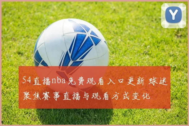 54直播nba免费观看入口更新 球迷聚焦赛事直播与观看方式变化