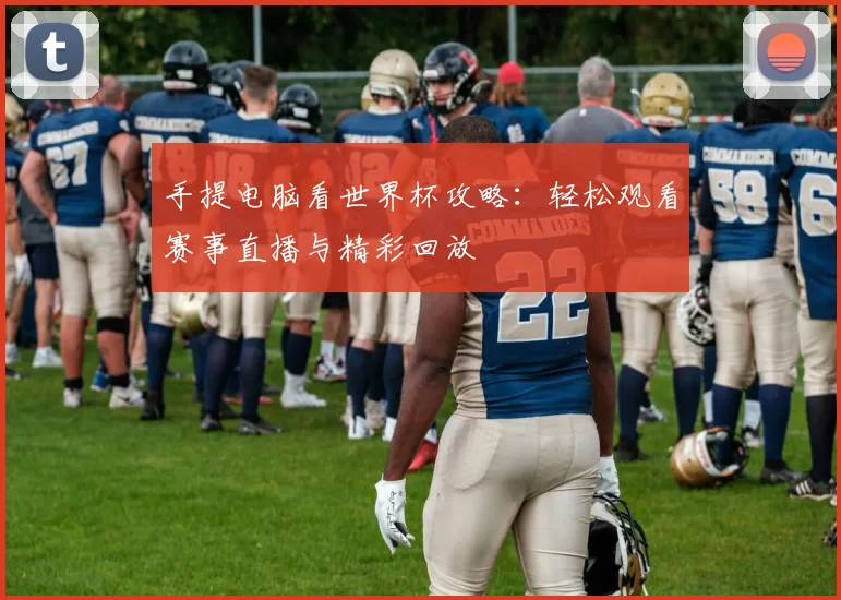 手提电脑看世界杯攻略:轻松观看赛事直播与精彩回放