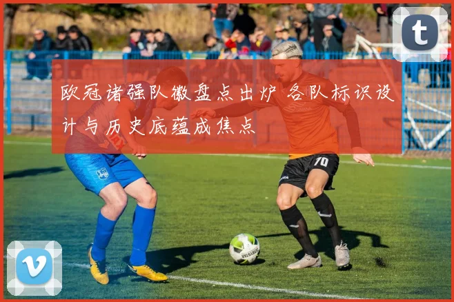 欧冠诸强队徽盘点出炉 各队标识设计与历史底蕴成焦点