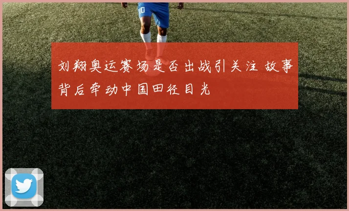 刘翔奥运赛场是否出战引关注 故事背后牵动中国田径目光