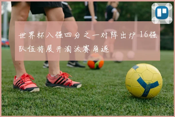 世界杯八强四分之一对阵出炉 16强队伍将展开淘汰赛角逐