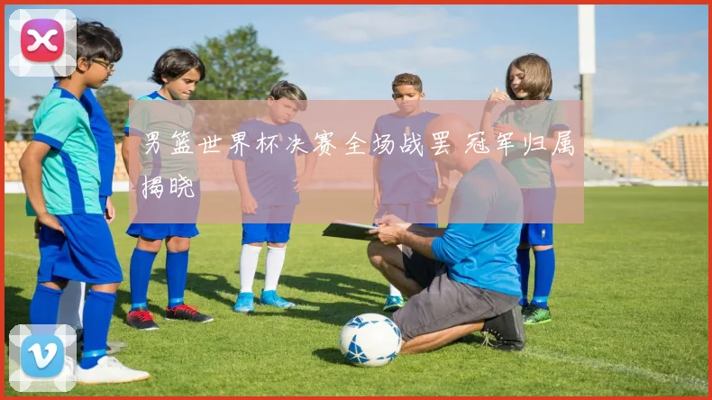 男篮世界杯决赛全场战罢 冠军归属揭晓