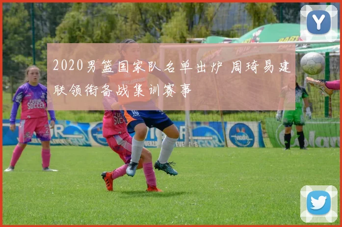 2020男篮国家队名单出炉 周琦易建联领衔备战集训赛事
